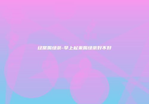 经常喝绿茶-早上起来喝绿茶好不好