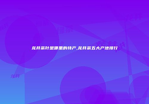 龙井茶叶是哪里的特产,龙井茶五大产地排行