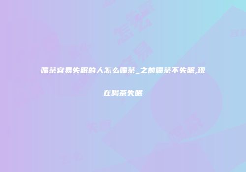 喝茶容易失眠的人怎么喝茶_之前喝茶不失眠,现在喝茶失眠