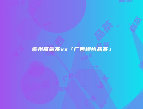 柳州高端茶vx「广西柳州品茶」