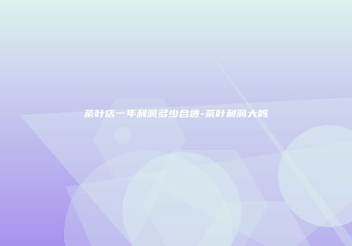 茶叶店一年利润多少合适-茶叶利润大吗