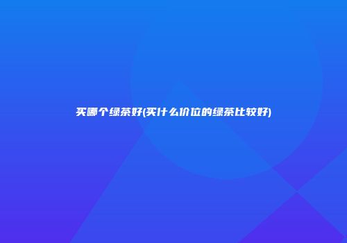 买哪个绿茶好(买什么价位的绿茶比较好)