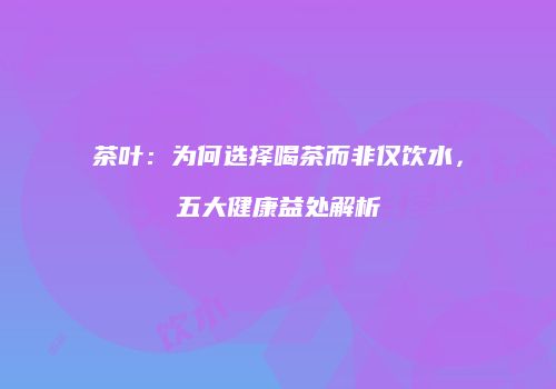 茶叶：为何选择喝茶而非仅饮水，五大健康益处解析