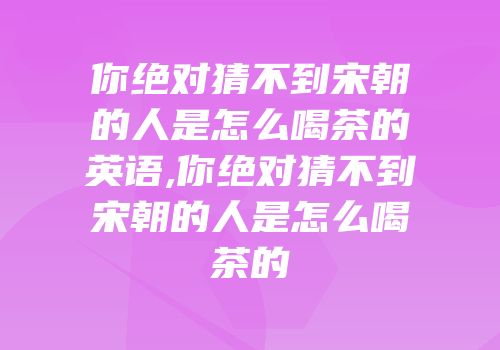 你绝对猜不到宋朝的人是怎么喝茶的英语,你绝对猜不到宋朝的人是怎么喝茶的