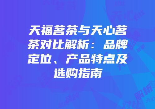 天福茗茶与天心茗茶对比解析：品牌定位、产品特点及选购指南