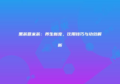 黑茶薏米茶：养生新宠，饮用技巧与功效解析