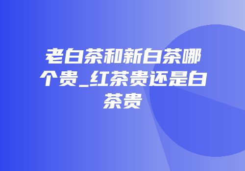 老白茶和新白茶哪个贵_红茶贵还是白茶贵