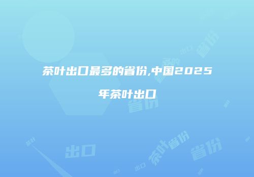茶叶出口最多的省份,中国2025年茶叶出口