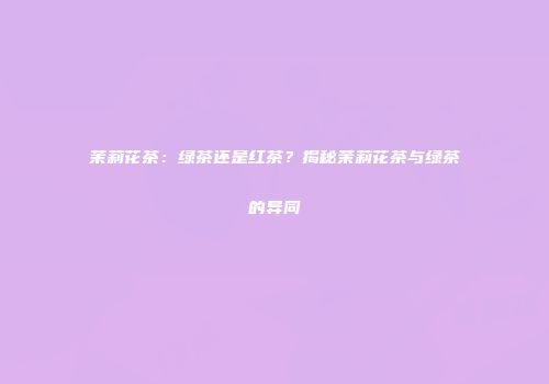 茉莉花茶：绿茶还是红茶？揭秘茉莉花茶与绿茶的异同