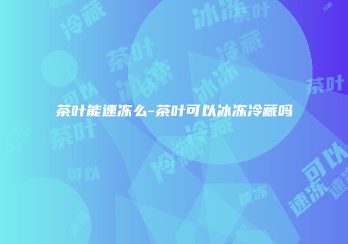 茶叶能速冻么-茶叶可以冰冻冷藏吗