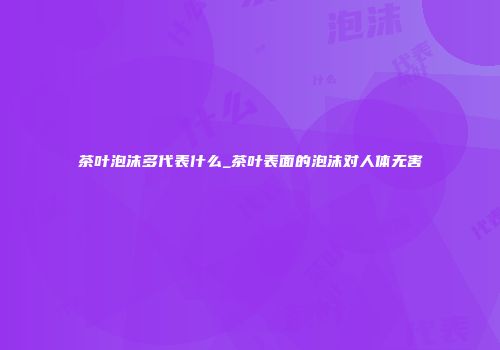 茶叶泡沫多代表什么_茶叶表面的泡沫对人体无害
