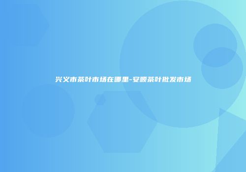 兴义市茶叶市场在哪里-安顺茶叶批发市场