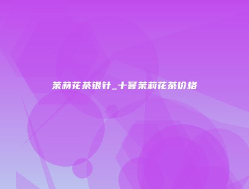 茉莉花茶银针_十窨茉莉花茶价格