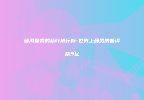 普洱最贵的茶叶排行榜-世界上最贵的普洱茶5亿