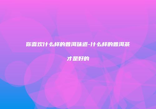 你喜欢什么样的普洱味道-什么样的普洱茶才是好的