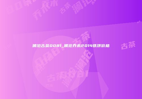 澜沧古茶0081_澜沧乔木2014铁饼价格