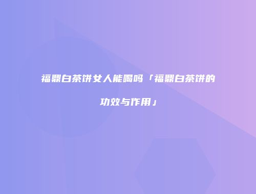 福鼎白茶饼女人能喝吗「福鼎白茶饼的功效与作用」