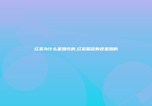 红茶为什么是热性的,红茶喝凉的还是热的