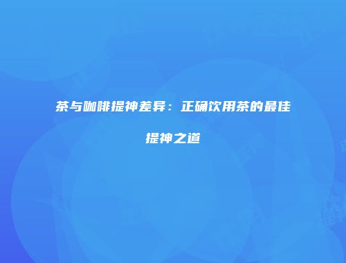 茶与咖啡提神差异：正确饮用茶的最佳提神之道