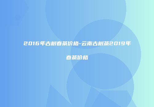 2016年古树春茶价格-云南古树茶2019年春茶价格