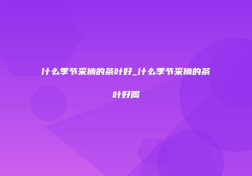 什么季节采摘的茶叶好_什么季节采摘的茶叶好喝