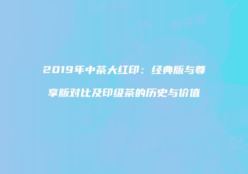 2019年中茶大红印：经典版与尊享版对比及印级茶的历史与价值