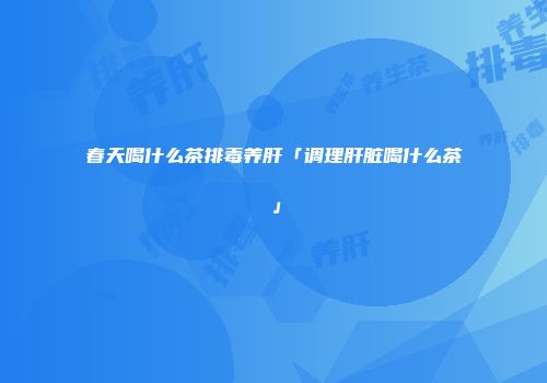 春天喝什么茶排毒养肝「调理肝脏喝什么茶」