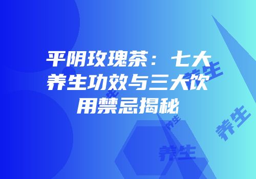平阴玫瑰茶：七大养生功效与三大饮用禁忌揭秘