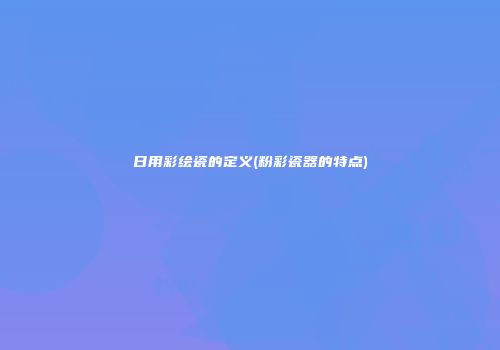 日用彩绘瓷的定义(粉彩瓷器的特点)