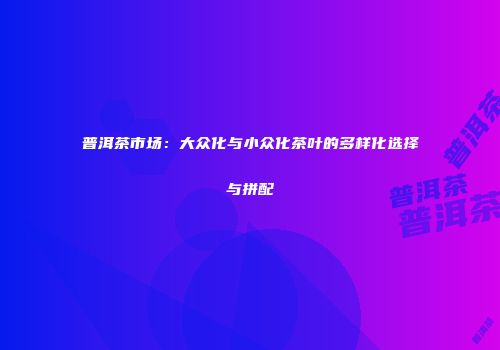 普洱茶市场：大众化与小众化茶叶的多样化选择与拼配