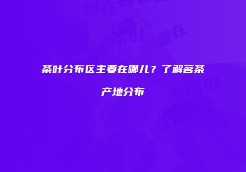茶叶分布区主要在哪儿？了解茗茶产地分布