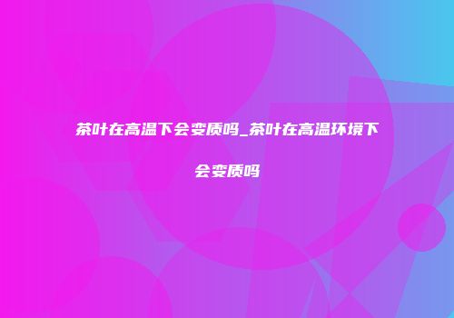茶叶在高温下会变质吗_茶叶在高温环境下会变质吗