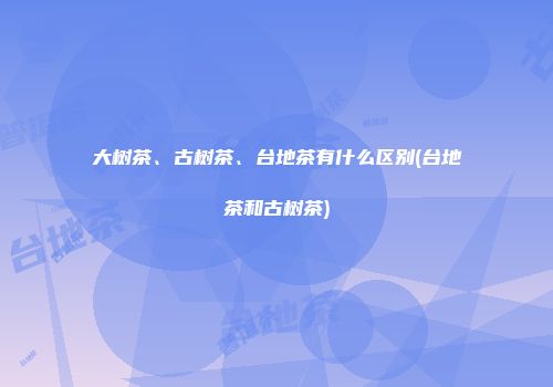 大树茶、古树茶、台地茶有什么区别(台地茶和古树茶)
