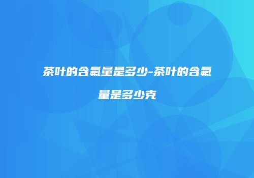 茶叶的含氟量是多少-茶叶的含氟量是多少克