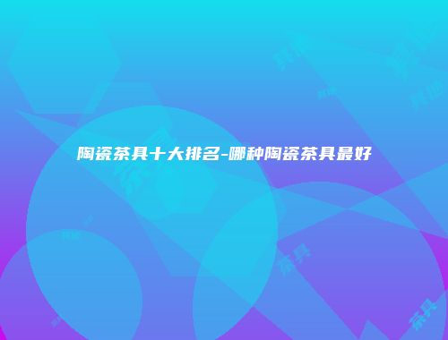 陶瓷茶具十大排名-哪种陶瓷茶具最好