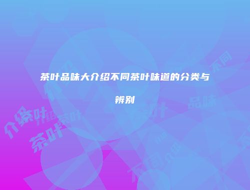 茶叶品味大介绍不同茶叶味道的分类与辨别
