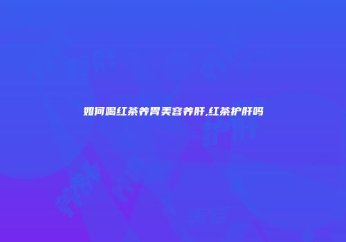 如何喝红茶养胃美容养肝,红茶护肝吗