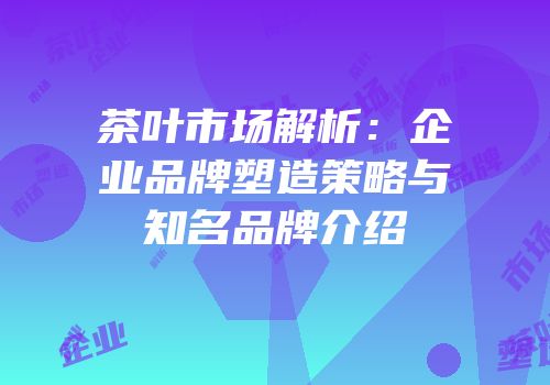茶叶市场解析：企业品牌塑造策略与知名品牌介绍