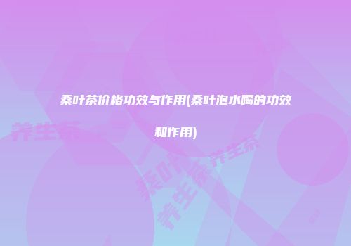 桑叶茶价格功效与作用(桑叶泡水喝的功效和作用)