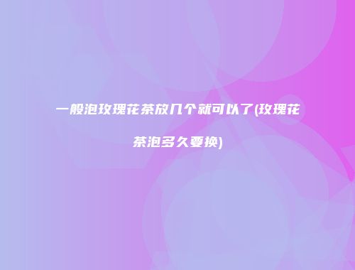 一般泡玫瑰花茶放几个就可以了(玫瑰花茶泡多久要换)