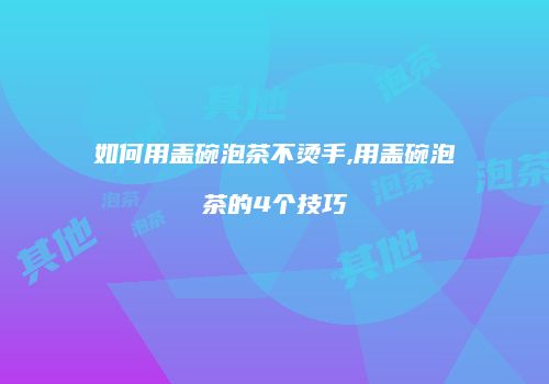 如何用盖碗泡茶不烫手,用盖碗泡茶的4个技巧