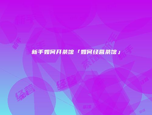 新手如何开茶馆「如何经营茶馆」