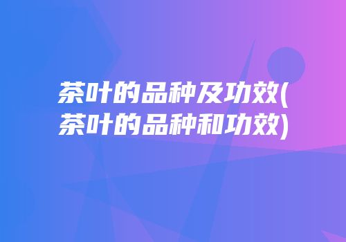 茶叶的品种及功效(茶叶的品种和功效)