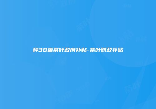 种30亩茶叶政府补贴-茶叶财政补贴