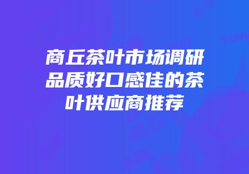 商丘茶叶市场调研品质好口感佳的茶叶供应商推荐