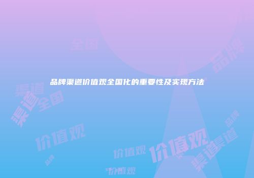 品牌渠道价值观全国化的重要性及实现方法