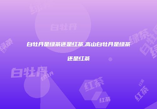白牡丹是绿茶还是红茶,高山白牡丹是绿茶还是红茶