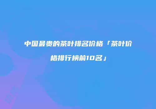 中国最贵的茶叶排名价格「茶叶价格排行榜前10名」