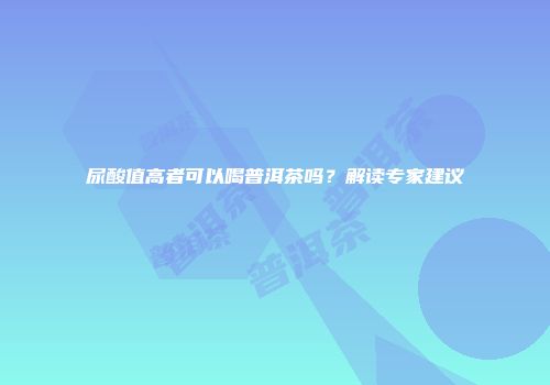 尿酸值高者可以喝普洱茶吗？解读专家建议