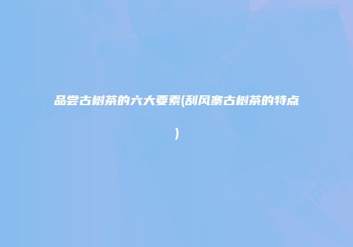 品尝古树茶的六大要素(刮风寨古树茶的特点)